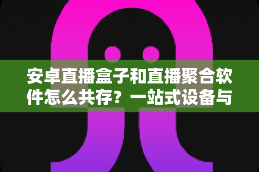 安卓直播盒子和直播聚合软件怎么共存？一站式设备与软件融合使用全攻略