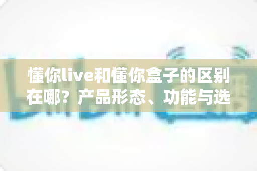 懂你live和懂你盒子的区别在哪？产品形态、功能与选购建议全面解析