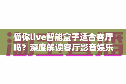 懂你live智能盒子适合客厅吗?深度解读客厅影音娱乐新选择 懂你live智能盒子适合客厅吗?深度解读客厅影音娱乐新选择
