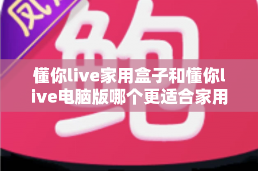 懂你live家用盒子和懂你live电脑版哪个更适合家用?一文看懂两大版本差异,帮你选对家庭娱乐方案 懂你live家用盒子和懂你live电脑版哪个更适合家用?一文看懂两大版本差异,帮你选对家庭娱乐方案