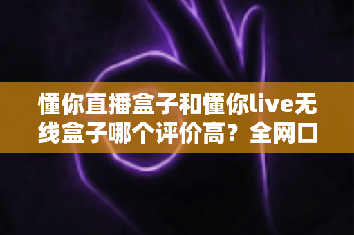 懂你直播盒子和懂你live无线盒子哪个评价高？全网口碑深度对比与选购指南