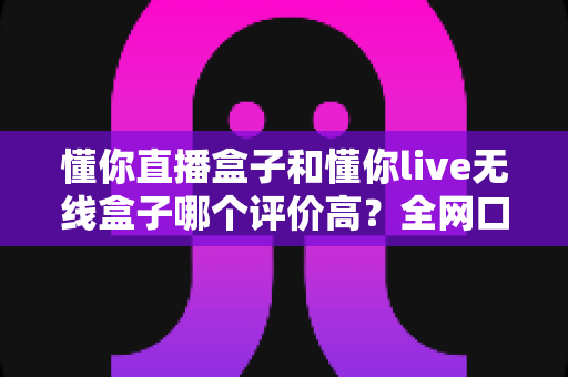 懂你直播盒子和懂你live无线盒子哪个评价高？全网口碑深度对比与选购指南