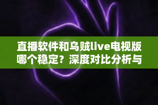 直播软件和乌贼live电视版哪个稳定？深度对比分析与实用选购指南