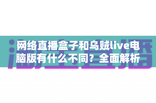 网络直播盒子和乌贼live电脑版有什么不同？全面解析两大直播工具的核心差异与选择指南