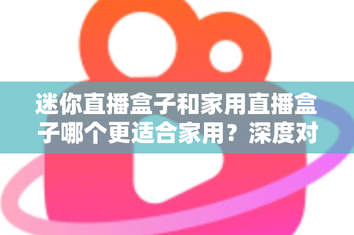 迷你直播盒子和家用直播盒子哪个更适合家用？深度对比解析帮你找到最佳家庭直播方案