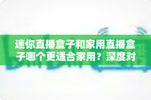 迷你直播盒子和家用直播盒子哪个更适合家用？深度对比解析帮你找到最佳家庭直播方案