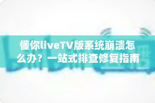 懂你liveTV版系统崩溃怎么办？一站式排查修复指南，让观影体验重回流畅