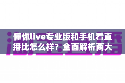 懂你live专业版和手机看直播比怎么样？全面解析两大观看方式的优劣与实用选择指南