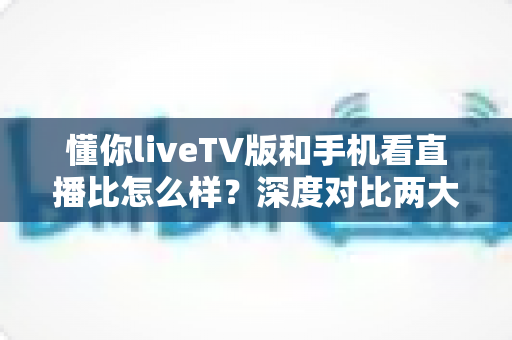懂你liveTV版和手机看直播比怎么样？深度对比两大版本观看体验差异