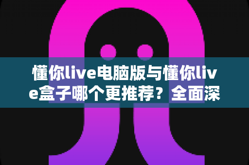 懂你live电脑版与懂你live盒子哪个更推荐？全面深度对比解析帮你一次选对