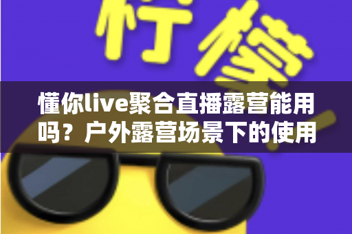 懂你live聚合直播露营能用吗？户外露营场景下的使用体验与实用指南