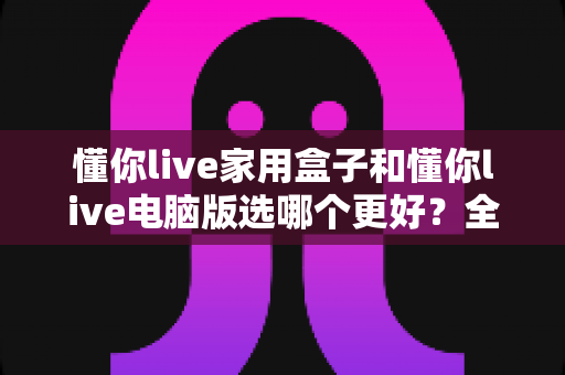 懂你live家用盒子和懂你live电脑版选哪个更好？全面对比分析助你轻松做出最佳选择