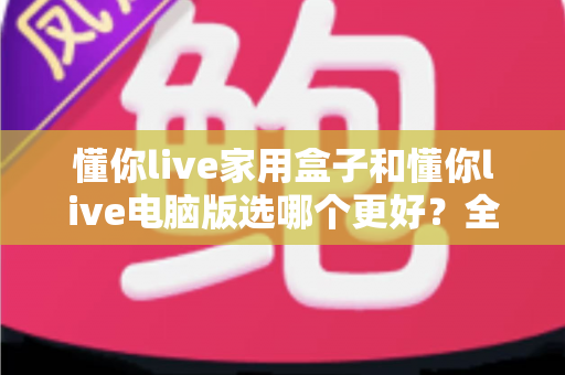懂你live家用盒子和懂你live电脑版选哪个更好？全面对比分析助你轻松做出最佳选择