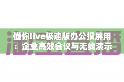 懂你live极速版办公投屏用：企业高效会议与无线演示的智能投屏解决方案