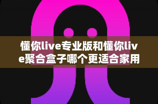 懂你live专业版和懂你live聚合盒子哪个更适合家用？看完这篇对比评测再决定不踩坑