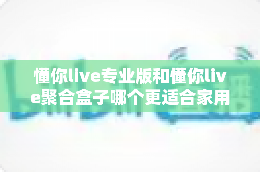 懂你live专业版和懂你live聚合盒子哪个更适合家用？看完这篇对比评测再决定不踩坑