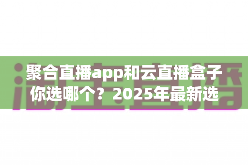 聚合直播app和云直播盒子你选哪个?2025年最新选购指南带你全面对比两大直播方案 聚合直播app和云直播盒子你选哪个?2025年最新选购指南带你全面对比两大直播方案