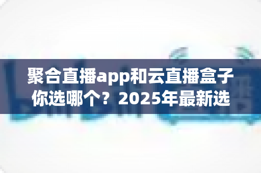 聚合直播app和云直播盒子你选哪个？2025年最新选购指南带你全面对比两大直播方案