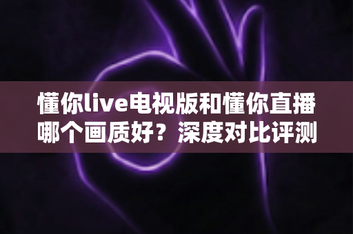 懂你live电视版和懂你直播哪个画质好？深度对比评测帮你选对版本