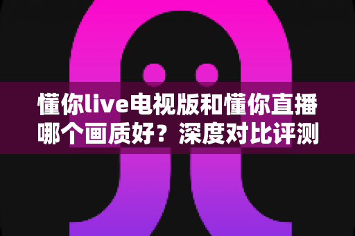 懂你live电视版和懂你直播哪个画质好？深度对比评测帮你选对版本