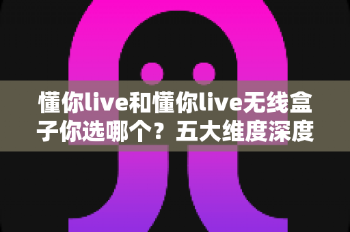 懂你live和懂你live无线盒子你选哪个？五大维度深度对比，帮你选对直播K歌神器
