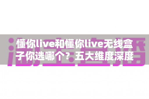 懂你live和懂你live无线盒子你选哪个？五大维度深度对比，帮你选对直播K歌神器
