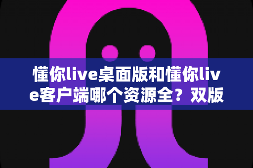 懂你live桌面版和懂你live客户端哪个资源全?双版本深度对比与选购全攻略 懂你live桌面版和懂你live客户端哪个资源全?双版本深度对比与选购全攻略