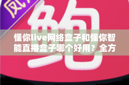 懂你live网络盒子和懂你智能直播盒子哪个好用？全方位深度对比助你选购不踩坑