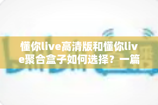 懂你live高清版和懂你live聚合盒子如何选择？一篇讲透功能差异与选购攻略的实用指南