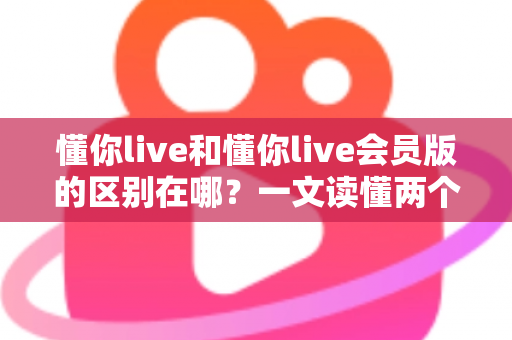 懂你live和懂你live会员版的区别在哪?一文读懂两个版本的核心差异与选择指南 懂你live和懂你live会员版的区别在哪?一文读懂两个版本的核心差异与选择指南