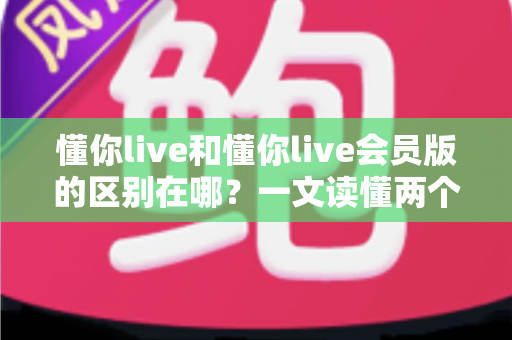 懂你live和懂你live会员版的区别在哪?一文读懂两个版本的核心差异与选择指南 懂你live和懂你live会员版的区别在哪?一文读懂两个版本的核心差异与选择指南