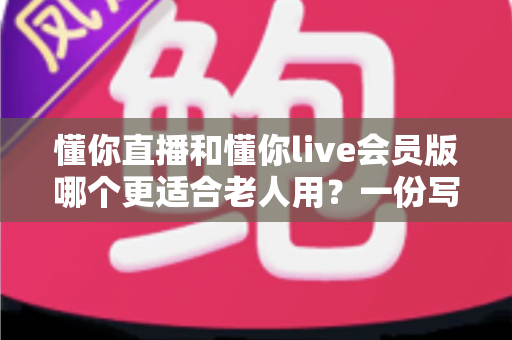 懂你直播和懂你live会员版哪个更适合老人用?一份写给子女的实用选版指南 懂你直播和懂你live会员版哪个更适合老人用?一份写给子女的实用选版指南