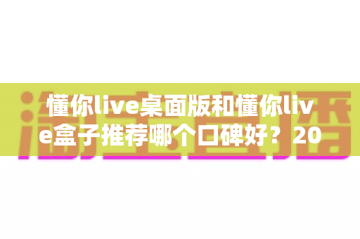 懂你live桌面版和懂你live盒子推荐哪个口碑好？2024年最全选购对比指南