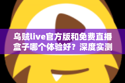 乌贼live官方版和免费直播盒子哪个体验好?深度实测对比与选择避坑指南全解析 乌贼live官方版和免费直播盒子哪个体验好?深度实测对比与选择避坑指南全解析