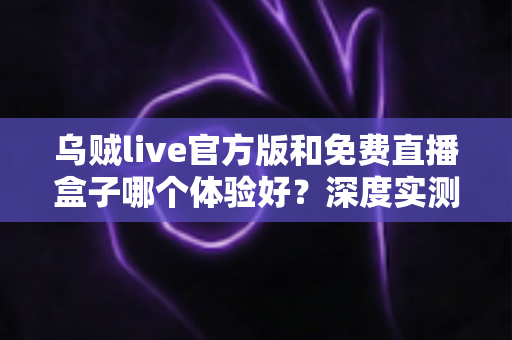 乌贼live官方版和免费直播盒子哪个体验好?深度实测对比与选择避坑指南全解析 乌贼live官方版和免费直播盒子哪个体验好?深度实测对比与选择避坑指南全解析