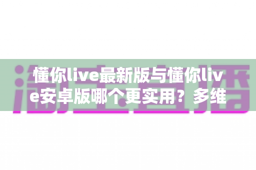 懂你live最新版与懂你live安卓版哪个更实用?多维对比助你选对版本 懂你live最新版与懂你live安卓版哪个更实用?多维对比助你选对版本