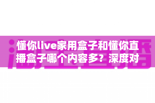 懂你live家用盒子和懂你直播盒子哪个内容多?深度对比帮你选对不花冤枉钱 懂你live家用盒子和懂你直播盒子哪个内容多?深度对比帮你选对不花冤枉钱
