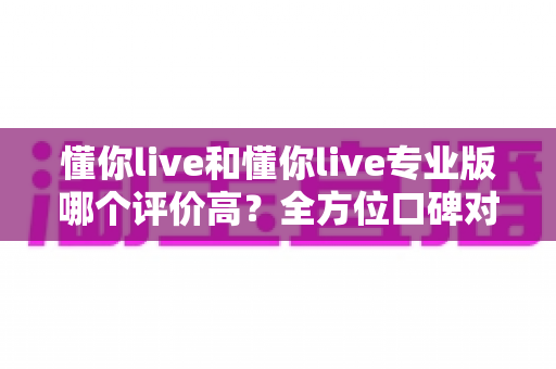 懂你live和懂你live专业版哪个评价高?全方位口碑对比与选购指南,帮你选对版本不踩坑 懂你live和懂你live专业版哪个评价高?全方位口碑对比与选购指南,帮你选对版本不踩坑