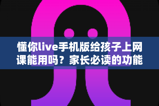 懂你live手机版给孩子上网课能用吗？家长必读的功能解析与实用指南