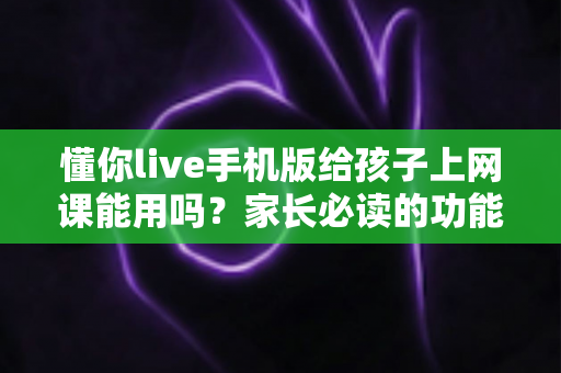 懂你live手机版给孩子上网课能用吗？家长必读的功能解析与实用指南