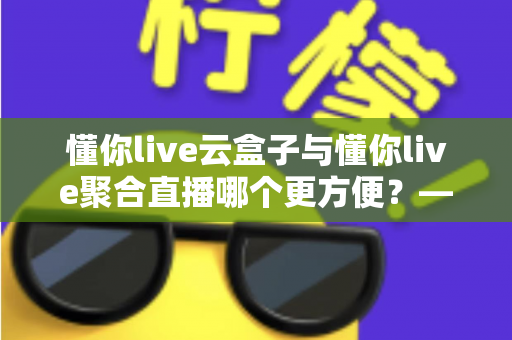 懂你live云盒子与懂你live聚合直播哪个更方便?——两大直播方案全方位对比与选购指南 懂你live云盒子与懂你live聚合直播哪个更方便?——两大直播方案全方位对比与选购指南