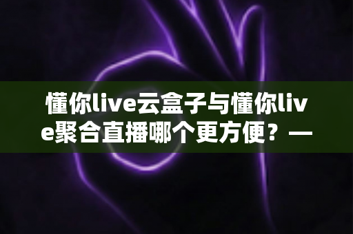 懂你live云盒子与懂你live聚合直播哪个更方便?——两大直播方案全方位对比与选购指南 懂你live云盒子与懂你live聚合直播哪个更方便?——两大直播方案全方位对比与选购指南