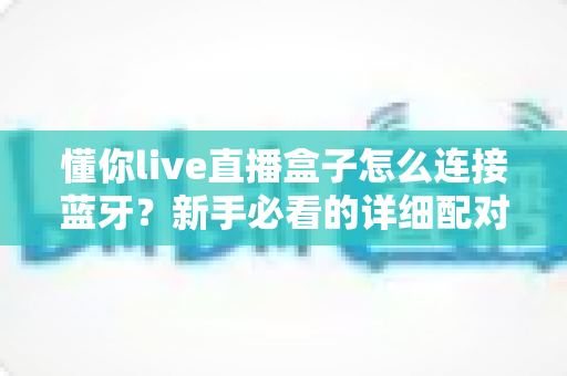 懂你live直播盒子怎么连接蓝牙？新手必看的详细配对教程与故障排查指南