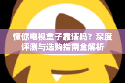 懂你电视盒子靠谱吗？深度评测与选购指南全解析