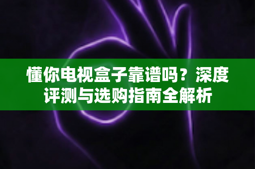 懂你电视盒子靠谱吗？深度评测与选购指南全解析