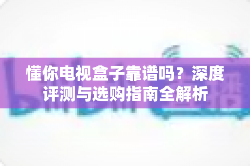 懂你电视盒子靠谱吗？深度评测与选购指南全解析
