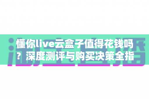 懂你live云盒子值得花钱吗?深度测评与购买决策全指南 懂你live云盒子值得花钱吗?深度测评与购买决策全指南