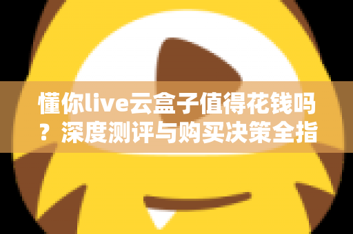 懂你live云盒子值得花钱吗?深度测评与购买决策全指南 懂你live云盒子值得花钱吗?深度测评与购买决策全指南