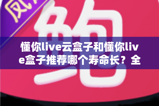 懂你live云盒子和懂你live盒子推荐哪个寿命长?全面耐用性对比与科学选购指南 懂你live云盒子和懂你live盒子推荐哪个寿命长?全面耐用性对比与科学选购指南