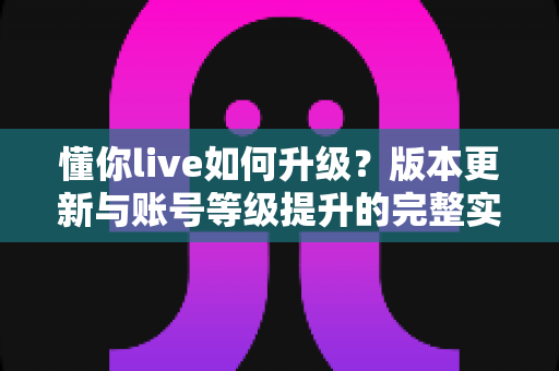 懂你live如何升级?版本更新与账号等级提升的完整实操指南 懂你live如何升级?版本更新与账号等级提升的完整实操指南